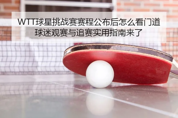 WTT球星挑战赛赛程公布后怎么看门道球迷观赛与追赛实用指南来了